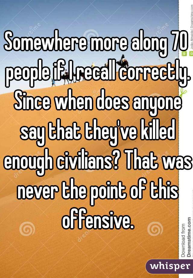 Somewhere more along 70 people if I recall correctly. Since when does anyone say that they've killed enough civilians? That was never the point of this offensive.