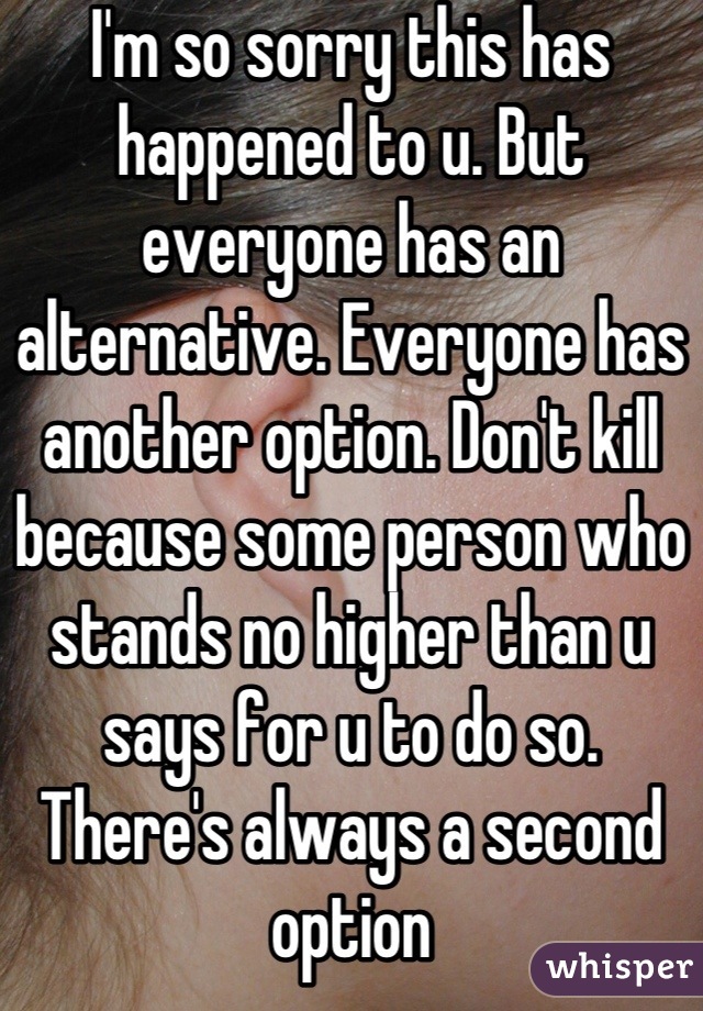 I'm so sorry this has happened to u. But everyone has an alternative. Everyone has another option. Don't kill because some person who stands no higher than u says for u to do so. There's always a second option