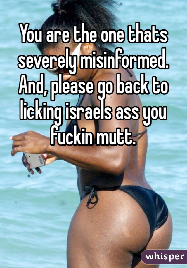 You are the one thats severely misinformed. 
And, please go back to licking israels ass you fuckin mutt. 