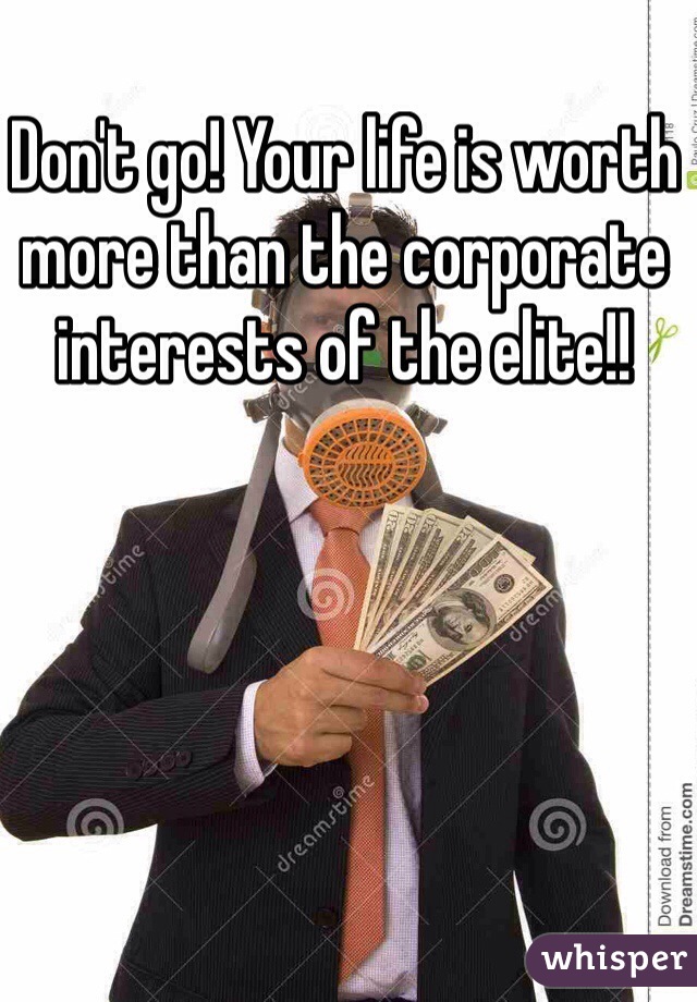 Don't go! Your life is worth more than the corporate interests of the elite!! 