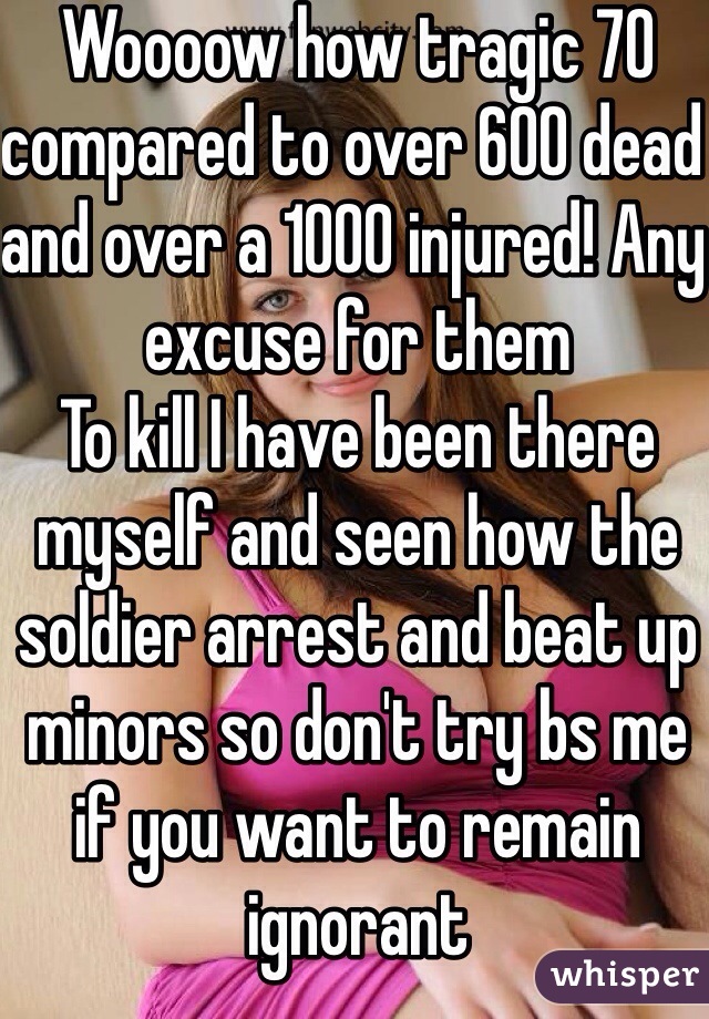 Woooow how tragic 70 compared to over 600 dead and over a 1000 injured! Any excuse for them
To kill I have been there myself and seen how the soldier arrest and beat up minors so don't try bs me if you want to remain ignorant 