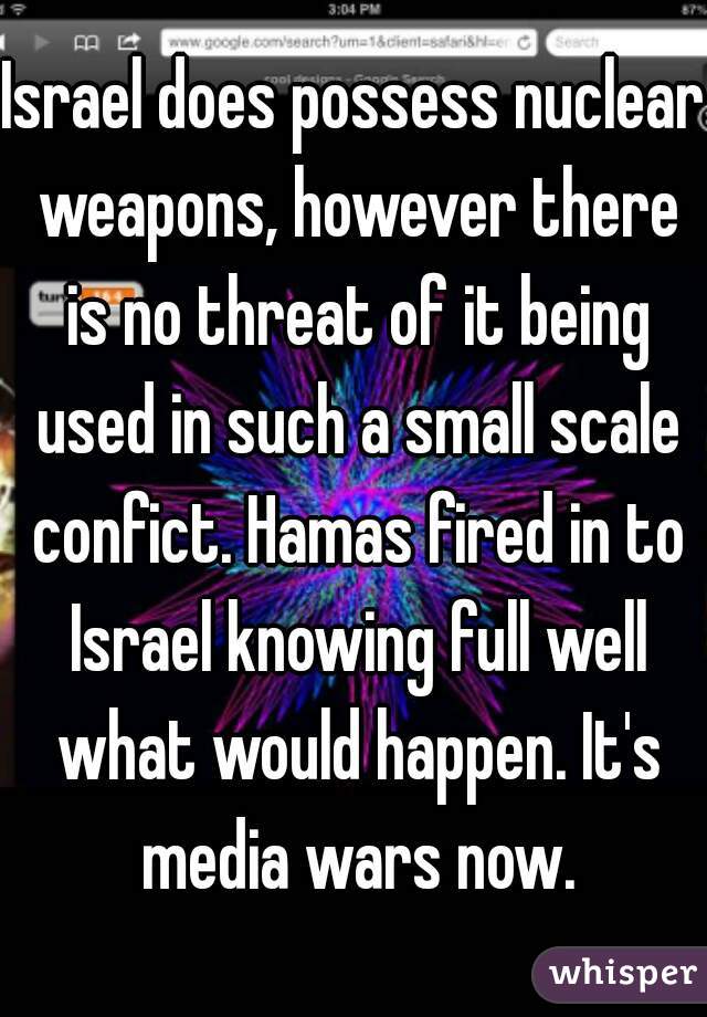 Israel does possess nuclear weapons, however there is no threat of it being used in such a small scale confict. Hamas fired in to Israel knowing full well what would happen. It's media wars now.