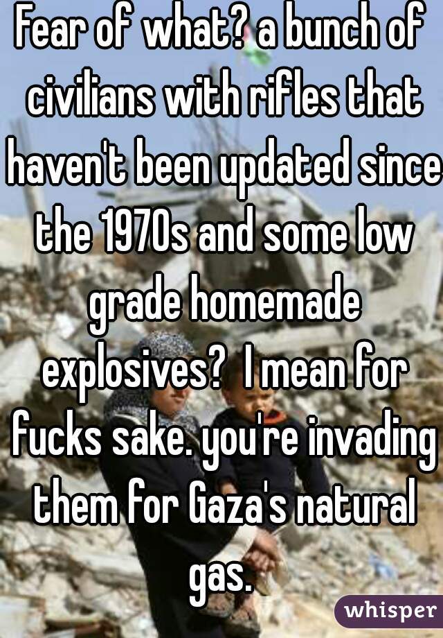 Fear of what? a bunch of civilians with rifles that haven't been updated since the 1970s and some low grade homemade explosives?  I mean for fucks sake. you're invading them for Gaza's natural gas. 