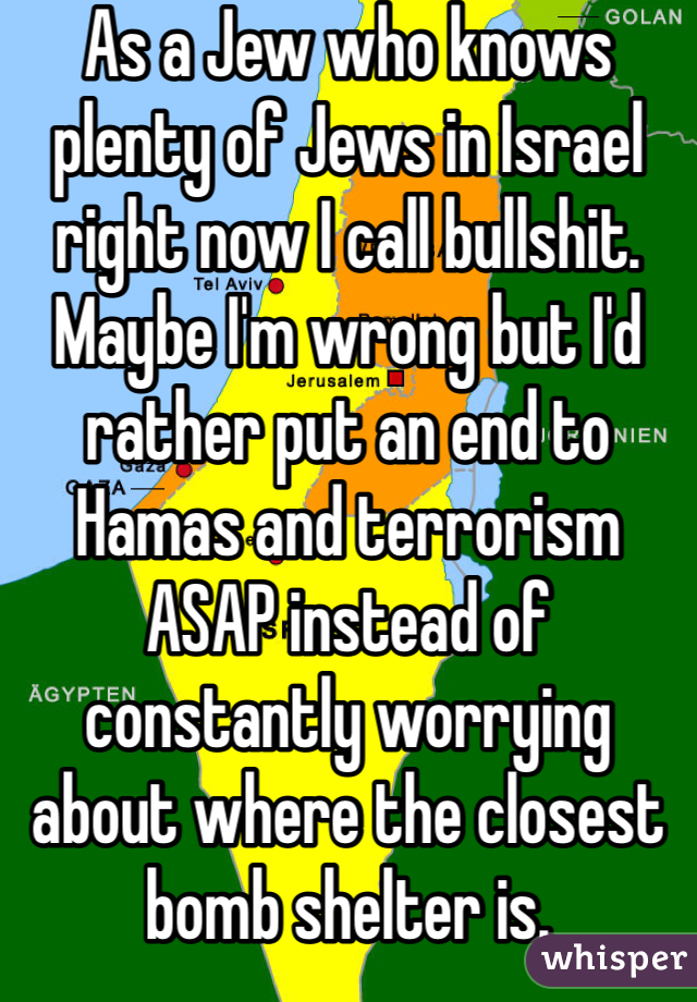 As a Jew who knows plenty of Jews in Israel right now I call bullshit. Maybe I'm wrong but I'd rather put an end to Hamas and terrorism ASAP instead of constantly worrying about where the closest bomb shelter is. 