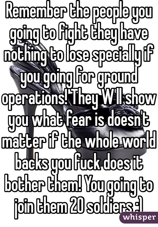 Remember the people you going to fight they have nothing to lose specially if you going for ground operations! They W'll show you what fear is doesn't matter if the whole world backs you fuck does it bother them! You going to join them 20 soldiers :) 