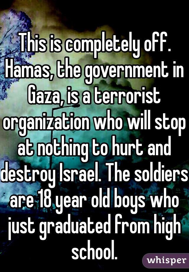 This is completely off. Hamas, the government in Gaza, is a terrorist organization who will stop at nothing to hurt and destroy Israel. The soldiers are 18 year old boys who just graduated from high school. 