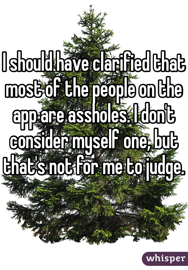 I should have clarified that most of the people on the app are assholes. I don't consider myself one, but that's not for me to judge.