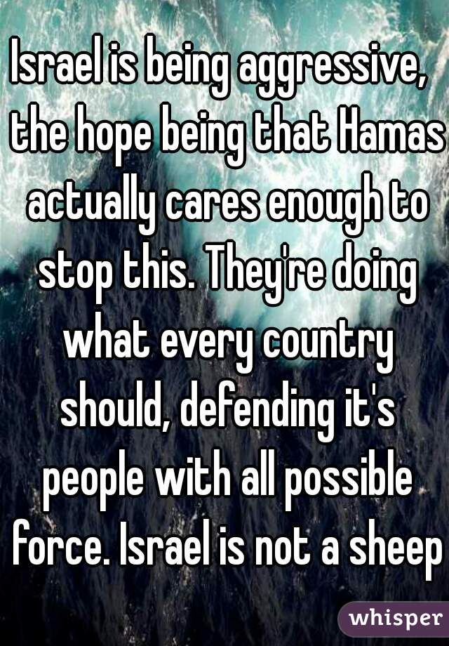 Israel is being aggressive,  the hope being that Hamas actually cares enough to stop this. They're doing what every country should, defending it's people with all possible force. Israel is not a sheep