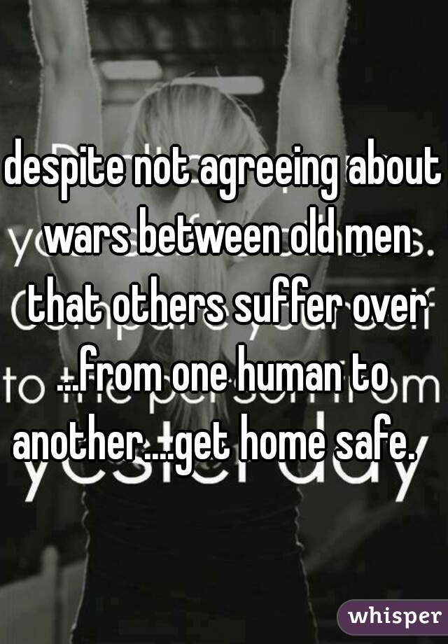 despite not agreeing about wars between old men that others suffer over

...from one human to another....get home safe.   