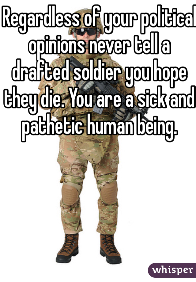 Regardless of your political opinions never tell a drafted soldier you hope they die. You are a sick and pathetic human being. 