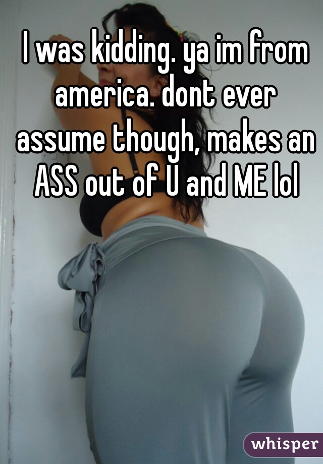  I was kidding. ya im from america. dont ever assume though, makes an ASS out of U and ME lol