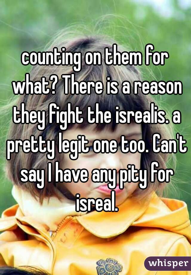 counting on them for what? There is a reason they fight the isrealis. a pretty legit one too. Can't say I have any pity for isreal.