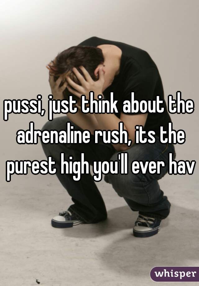 pussi, just think about the adrenaline rush, its the purest high you'll ever have