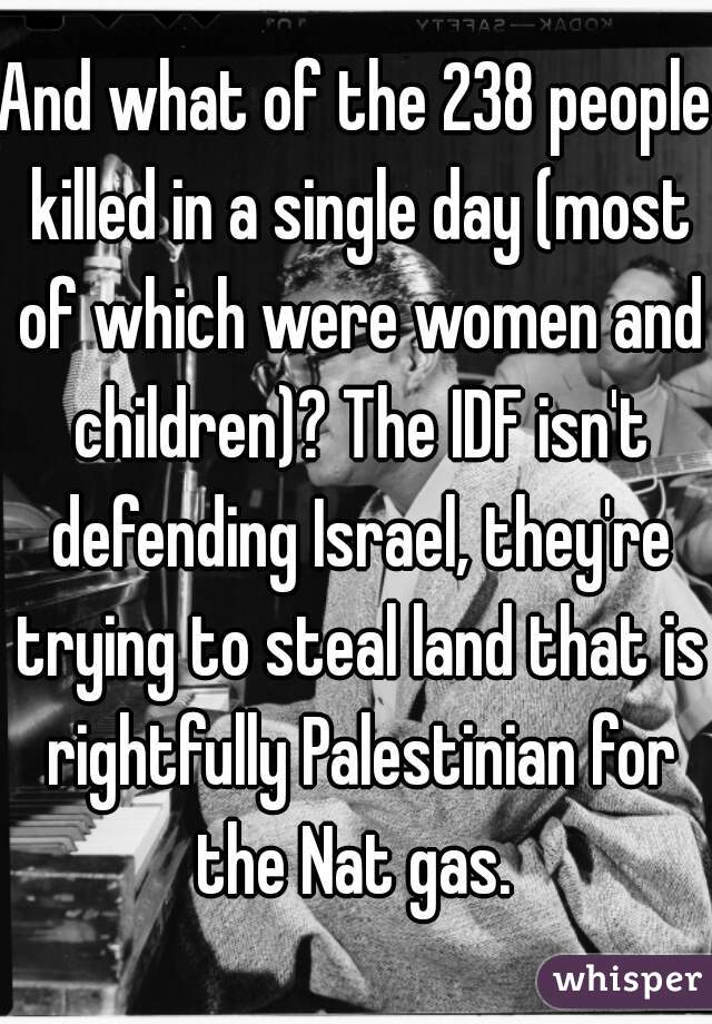 And what of the 238 people killed in a single day (most of which were women and children)? The IDF isn't defending Israel, they're trying to steal land that is rightfully Palestinian for the Nat gas. 