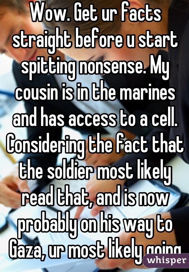 Wow. Get ur facts straight before u start spitting nonsense. My cousin is in the marines and has access to a cell. Considering the fact that the soldier most likely read that, and is now probably on his way to Gaza, ur most likely going to affect his performance level like all the other bastards that said mean things to him while he's off to defend YOUR sorry ass. 