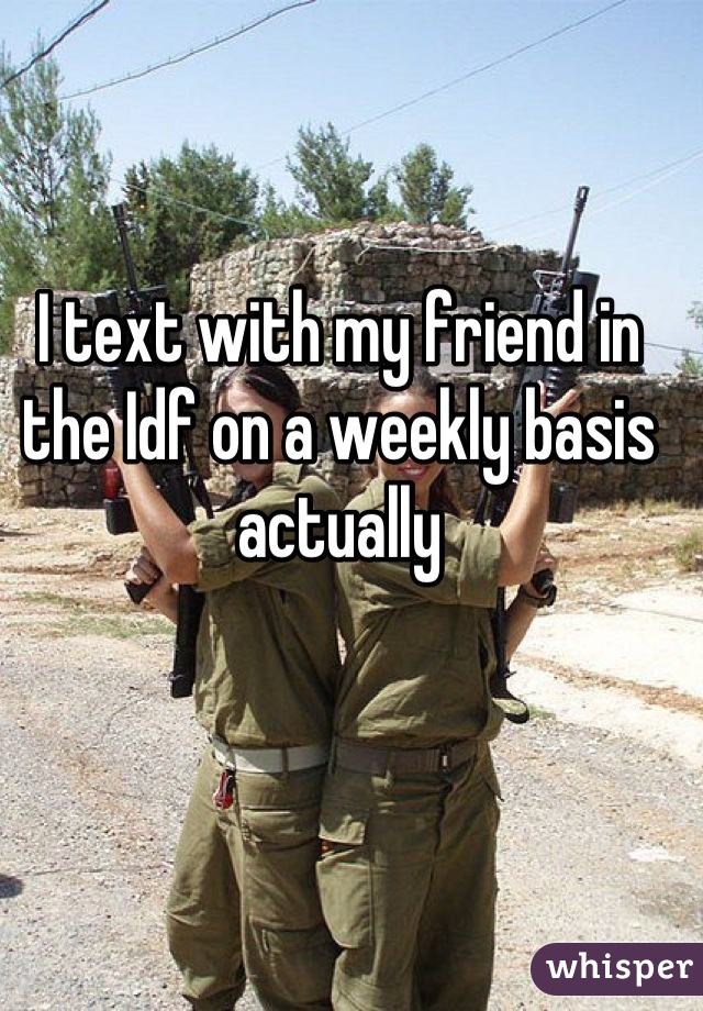 I text with my friend in the Idf on a weekly basis actually