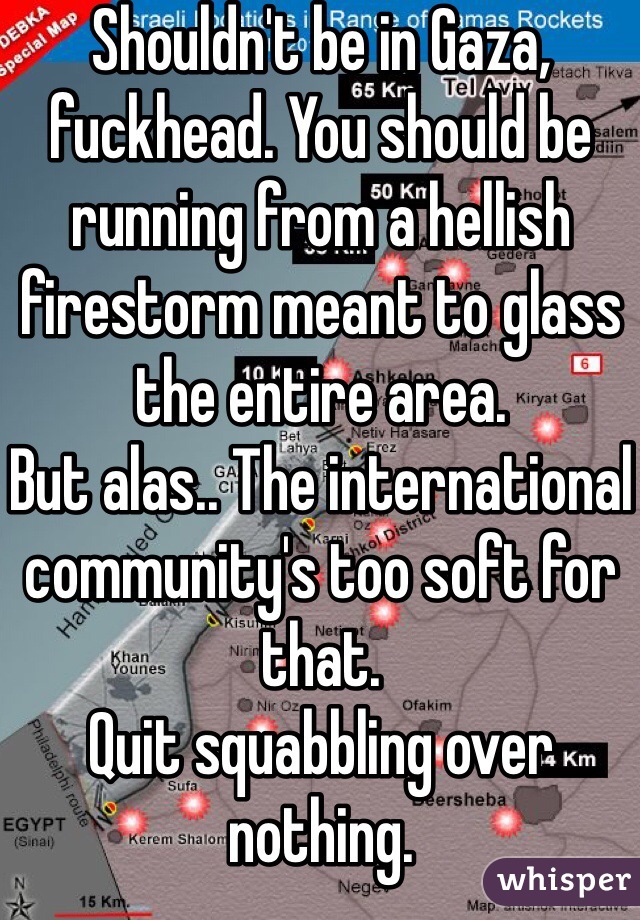 Shouldn't be in Gaza, fuckhead. You should be running from a hellish firestorm meant to glass the entire area. 
But alas.. The international community's too soft for that. 
Quit squabbling over nothing. 