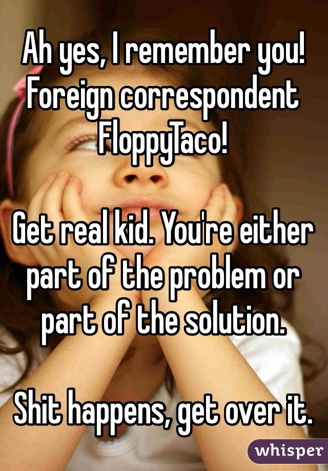 Ah yes, I remember you! Foreign correspondent FloppyTaco!

Get real kid. You're either part of the problem or part of the solution.

Shit happens, get over it.