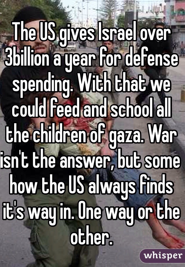 The US gives Israel over 3billion a year for defense spending. With that we could feed and school all the children of gaza. War isn't the answer, but some how the US always finds it's way in. One way or the other. 