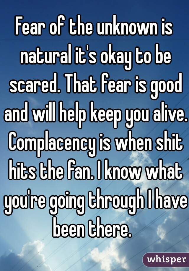 Fear of the unknown is natural it's okay to be scared. That fear is good and will help keep you alive. Complacency is when shit hits the fan. I know what you're going through I have been there.  