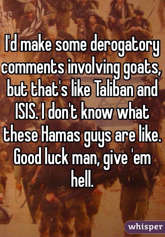 I'd make some derogatory comments involving goats, but that's like Taliban and ISIS. I don't know what these Hamas guys are like. Good luck man, give 'em hell. 