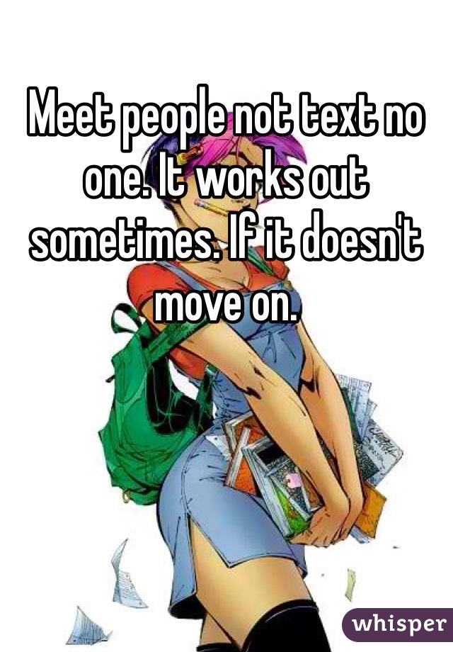 Meet people not text no one. It works out sometimes. If it doesn't move on. 