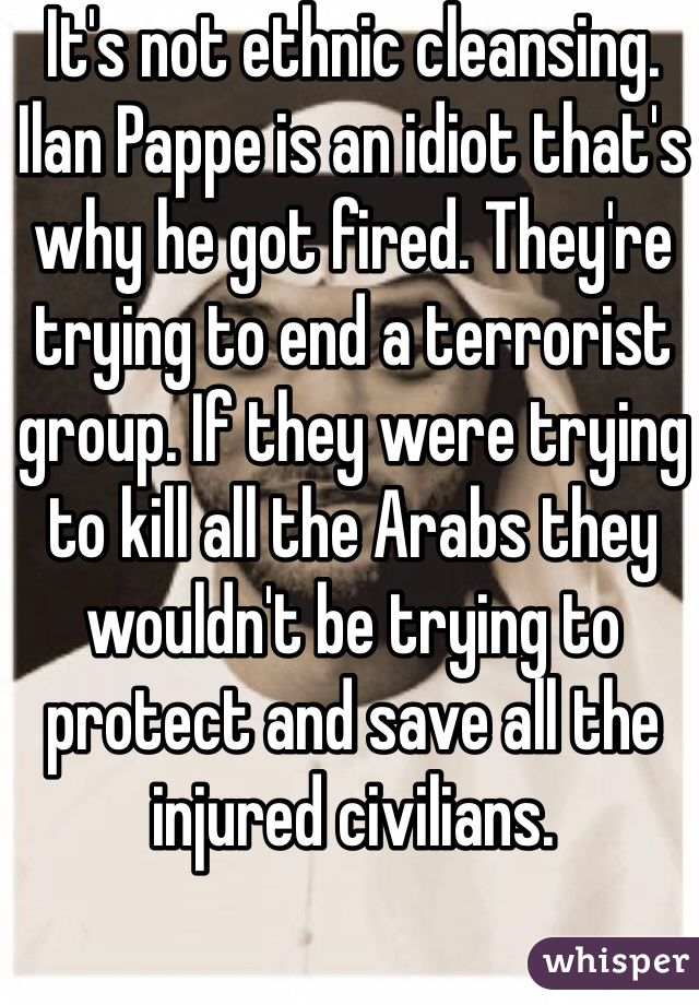 It's not ethnic cleansing. Ilan Pappe is an idiot that's why he got fired. They're trying to end a terrorist group. If they were trying to kill all the Arabs they wouldn't be trying to protect and save all the injured civilians. 