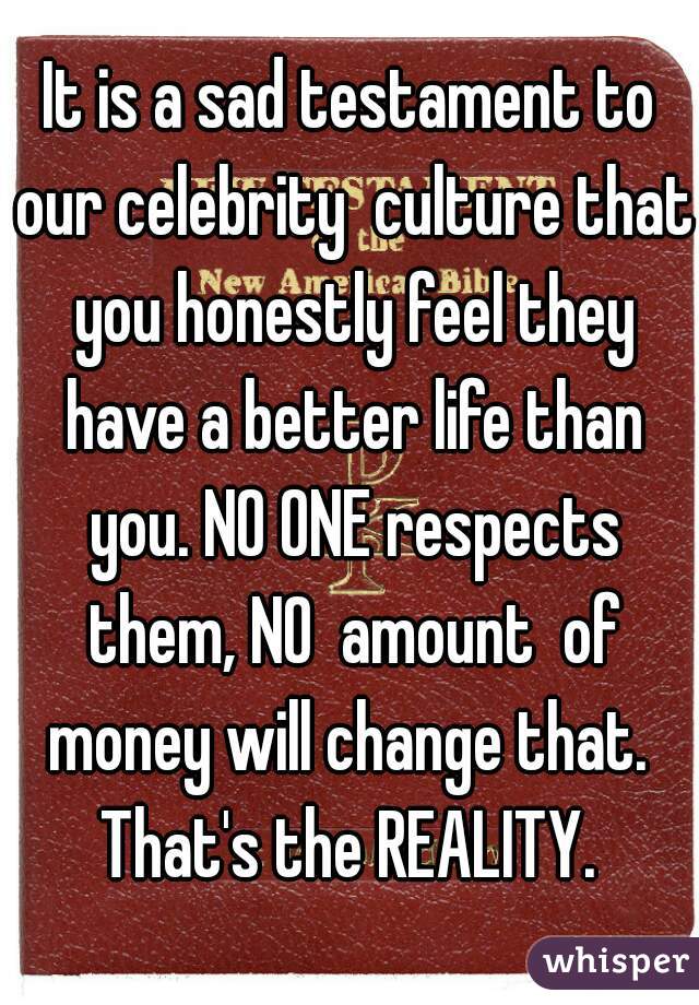 It is a sad testament to our celebrity  culture that you honestly feel they have a better life than you. NO ONE respects them, NO  amount  of money will change that.  That's the REALITY. 