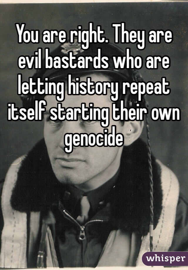 You are right. They are evil bastards who are letting history repeat itself starting their own genocide  