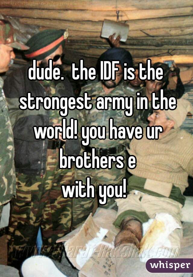 dude.  the IDF is the strongest army in the world! you have ur brothers e
with you! 