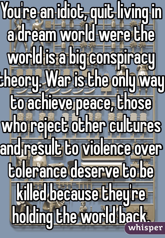 You're an idiot, quit living in a dream world were the world is a big conspiracy theory. War is the only way to achieve peace, those who reject other cultures and result to violence over tolerance deserve to be killed because they're holding the world back. Israel will ransack Gaza and make an example of these ignorant terrorists for the world to see.