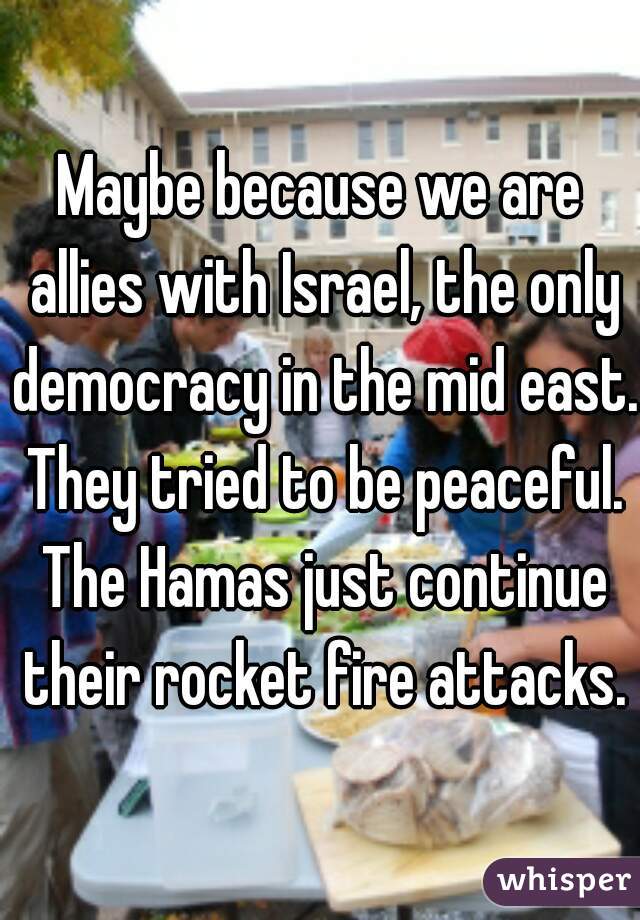 Maybe because we are allies with Israel, the only democracy in the mid east. They tried to be peaceful. The Hamas just continue their rocket fire attacks.