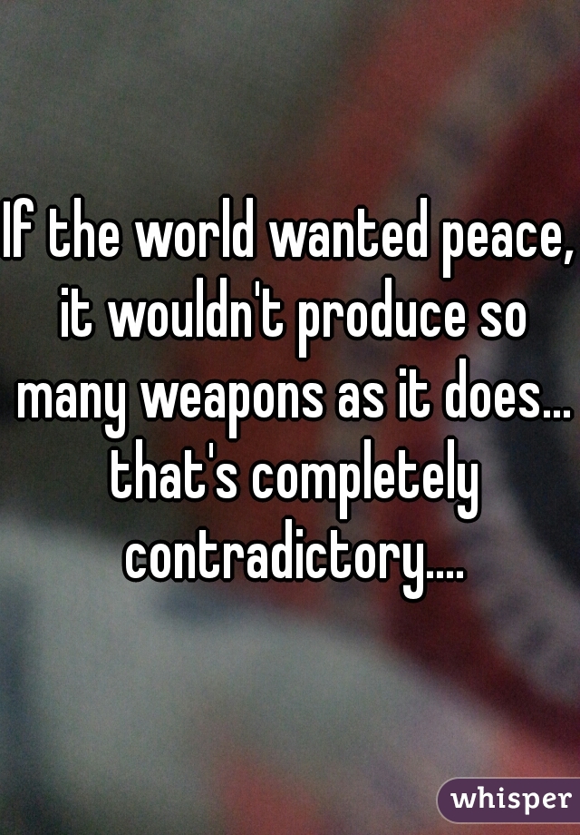 If the world wanted peace, it wouldn't produce so many weapons as it does... that's completely contradictory....