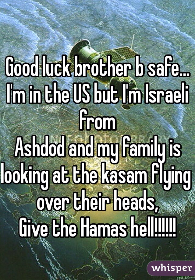 Good luck brother b safe... I'm in the US but I'm Israeli from
Ashdod and my family is looking at the kasam flying over their heads,
Give the Hamas hell!!!!!!