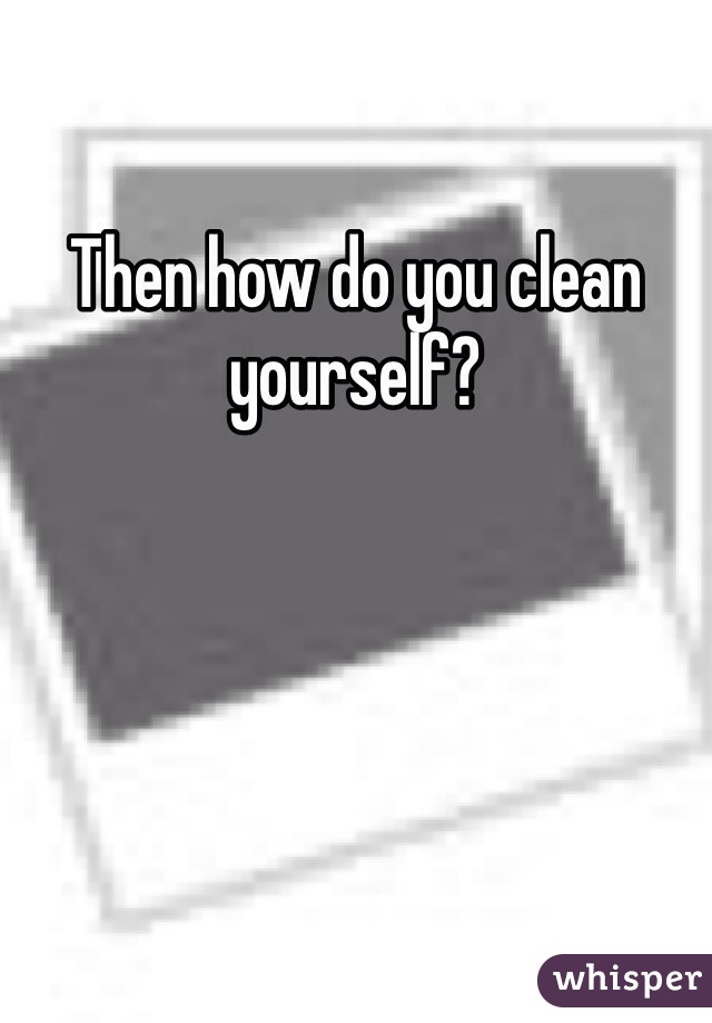 Then how do you clean yourself?