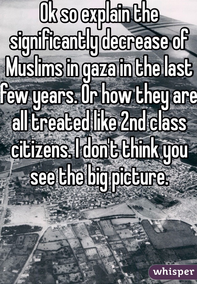 Ok so explain the significantly decrease of Muslims in gaza in the last few years. Or how they are all treated like 2nd class citizens. I don't think you see the big picture. 