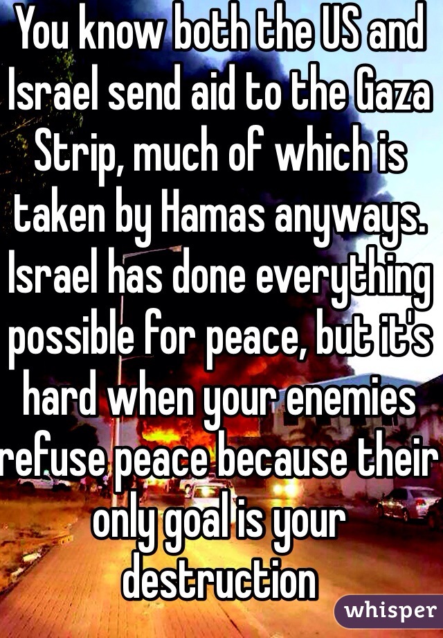 You know both the US and Israel send aid to the Gaza Strip, much of which is taken by Hamas anyways. Israel has done everything possible for peace, but it's hard when your enemies refuse peace because their only goal is your destruction  