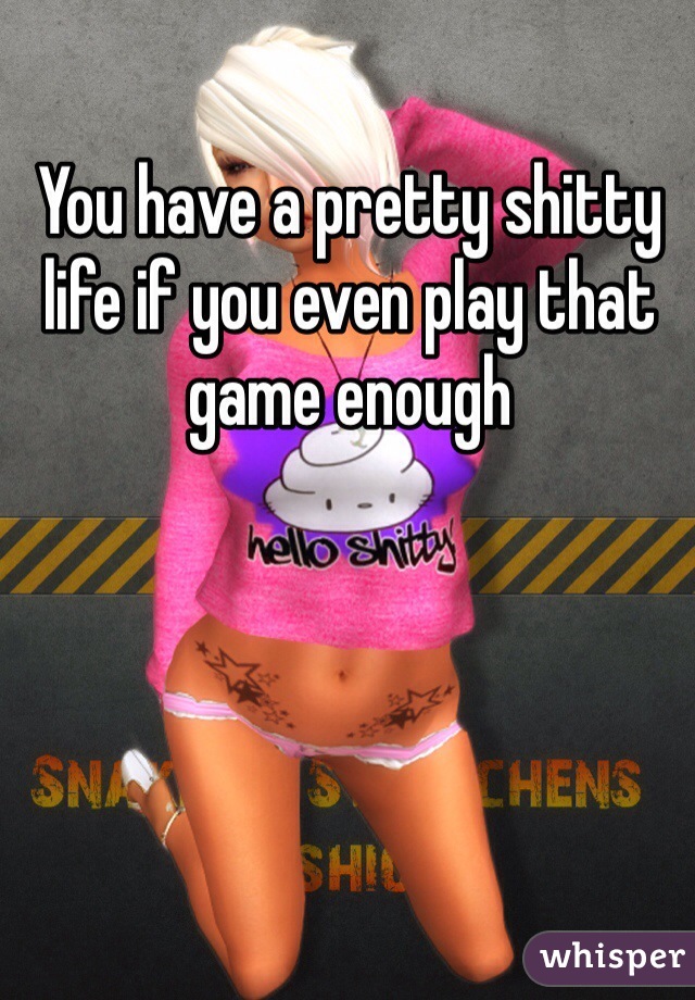 You have a pretty shitty life if you even play that game enough 