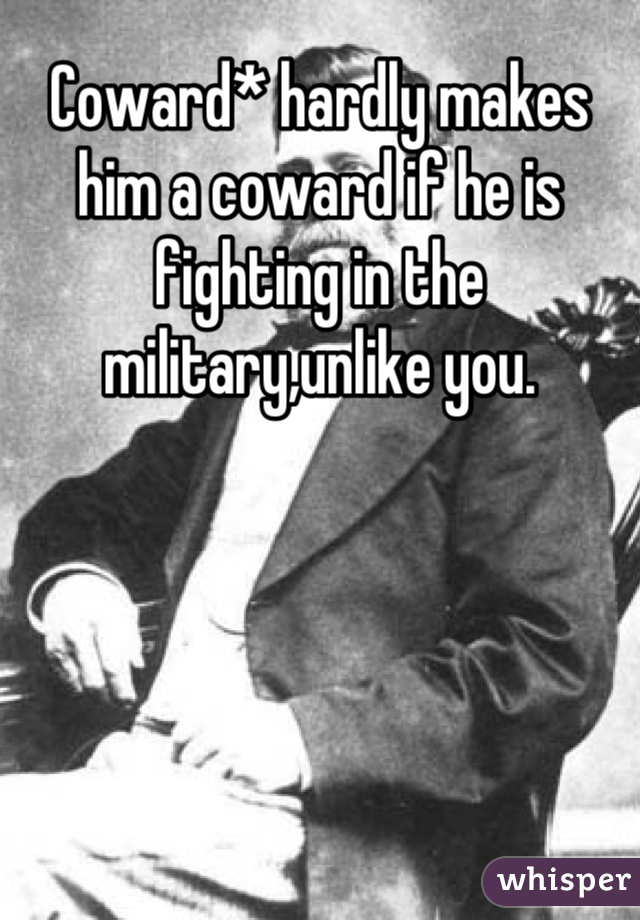 Coward* hardly makes him a coward if he is fighting in the military,unlike you.