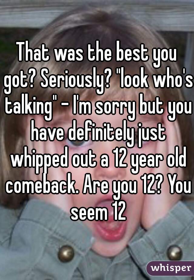 That was the best you got? Seriously? "look who's talking" - I'm sorry but you have definitely just whipped out a 12 year old comeback. Are you 12? You seem 12