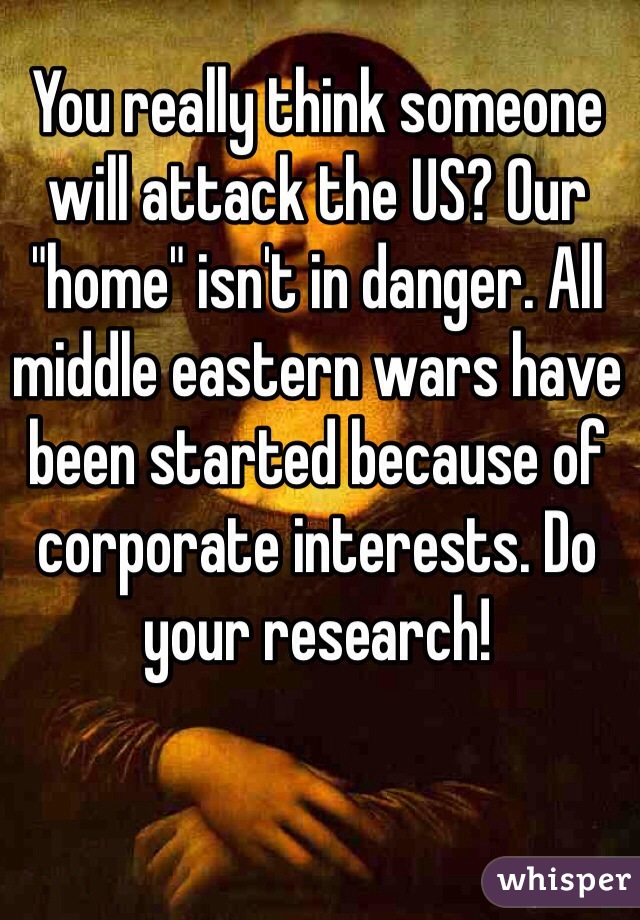 You really think someone will attack the US? Our "home" isn't in danger. All middle eastern wars have been started because of corporate interests. Do your research! 