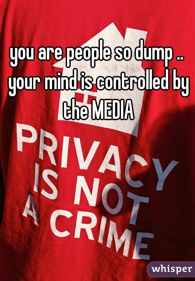 you are people so dump .. your mind is controlled by the MEDIA