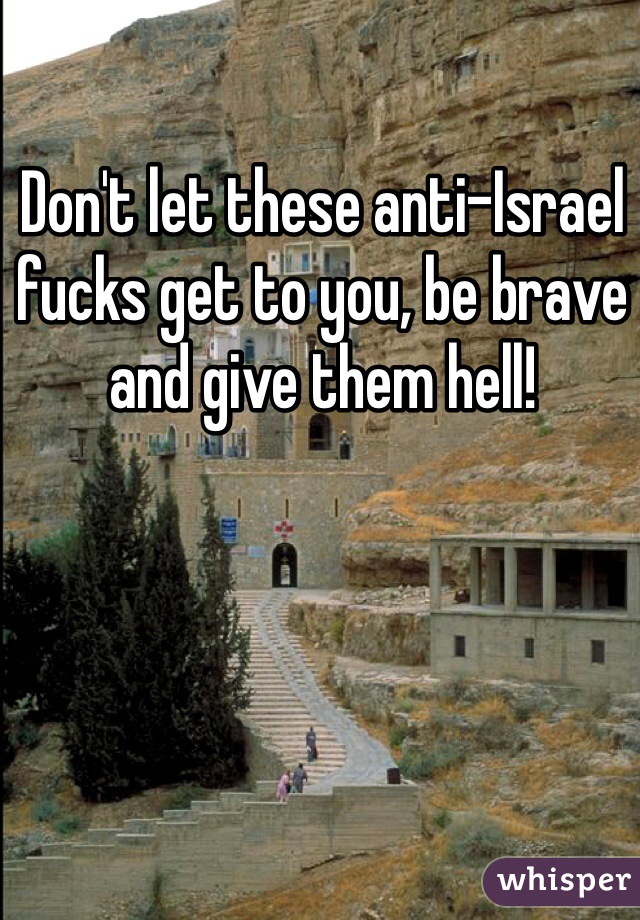 Don't let these anti-Israel fucks get to you, be brave and give them hell!