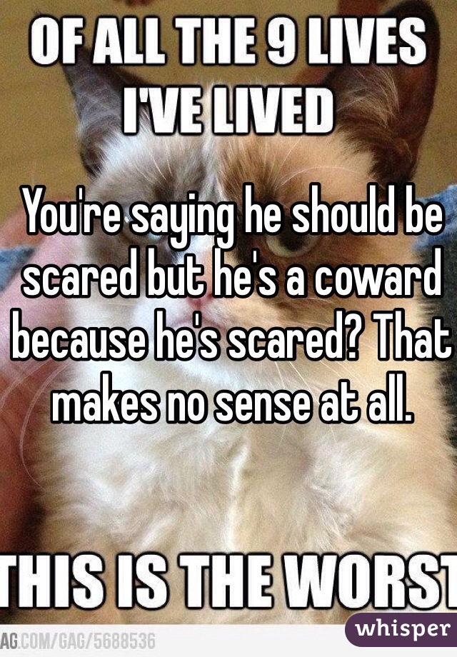 You're saying he should be scared but he's a coward because he's scared? That makes no sense at all. 