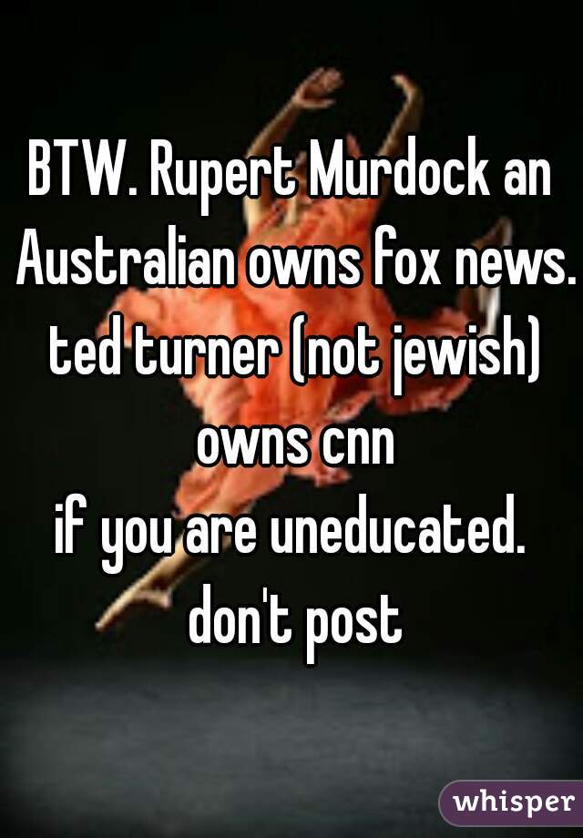 BTW. Rupert Murdock an Australian owns fox news. ted turner (not jewish) owns cnn

if you are uneducated. don't post