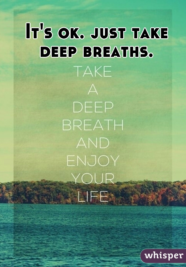 It's ok. just take deep breaths. 