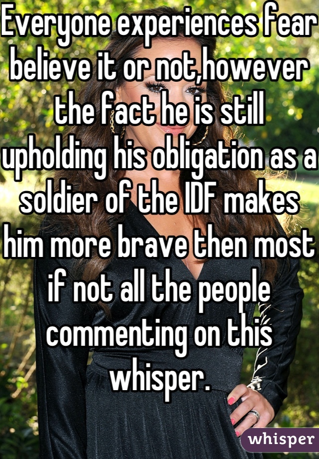 Everyone experiences fear believe it or not,however the fact he is still upholding his obligation as a soldier of the IDF makes him more brave then most if not all the people commenting on this whisper.