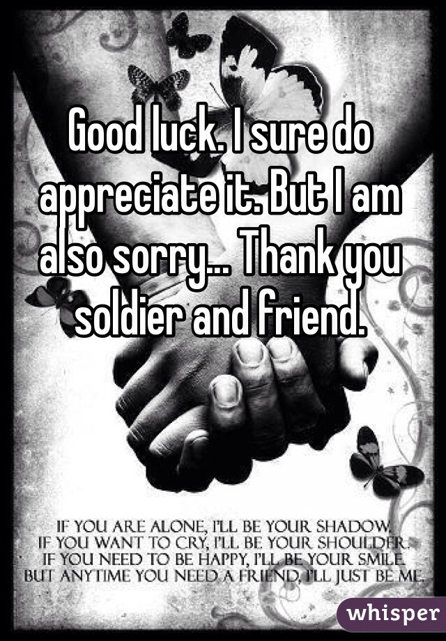 Good luck. I sure do appreciate it. But I am also sorry... Thank you soldier and friend. 