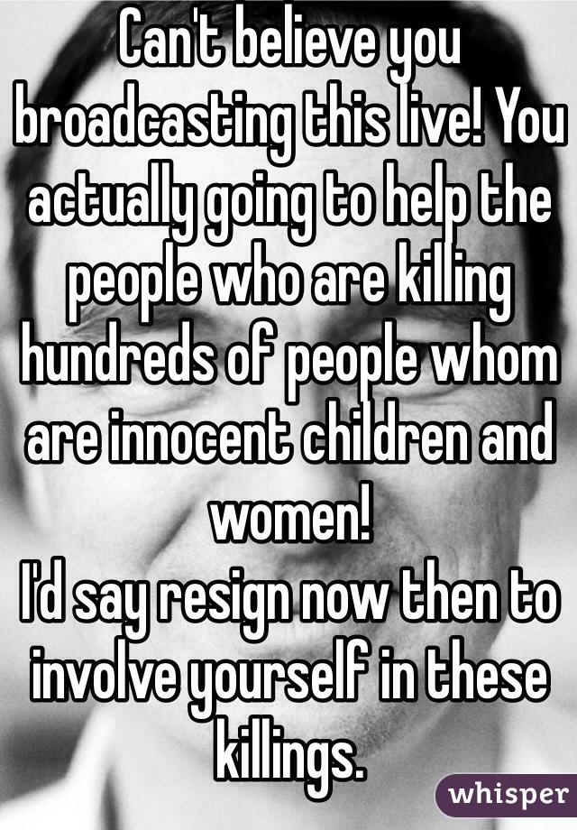 Can't believe you broadcasting this live! You actually going to help the people who are killing hundreds of people whom are innocent children and women!
I'd say resign now then to involve yourself in these killings. 