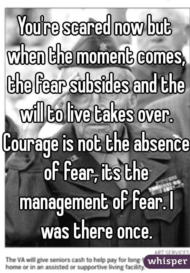 You're scared now but when the moment comes, the fear subsides and the will to live takes over. Courage is not the absence of fear, its the management of fear. I was there once.